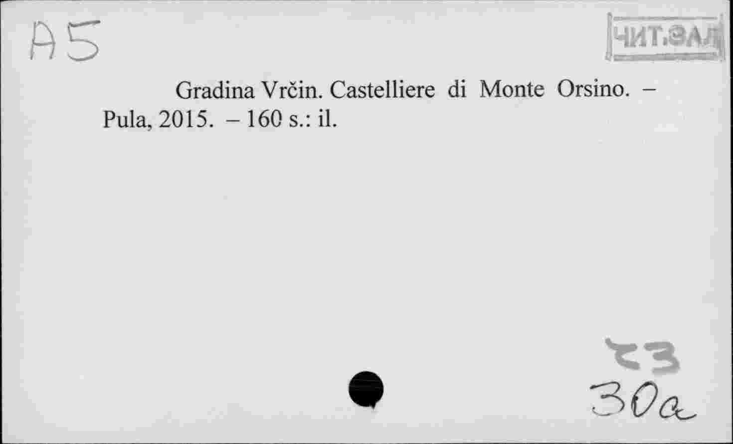 ﻿Ab
ЧИТ.ЗА^
Gradina Vrčin. Castelliere di Monte Orsino. -Pula, 2015. - 160 s.: il.